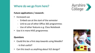 Where do we go from here?
Future applications / research:
• Increased use
- Embed use at the start of the semester
- Link to use of other Office 365 programmes
- Use of other features e.g. Class Notebook
• Use it in more HIVE programmes
Questions
• Could this be a first step towards using Moodle?
- Is that useful?
• Can this teach us anything about VLE design?
 