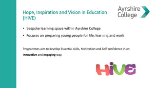 Hope, Inspiration and Vision in Education
(HIVE)
• Bespoke learning space within Ayrshire College
• Focuses on preparing young people for life, learning and work
Programmes aim to develop Essential skills, Motivation and Self-confidence in an
innovative and engaging way.
 
