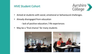 HIVE Student Cohort
• Aimed at students with social, emotional or behavioural challenges.
• Already disengaged from education
- lack of positive education / life experiences
• May be a ‘final chance’ for many students
 