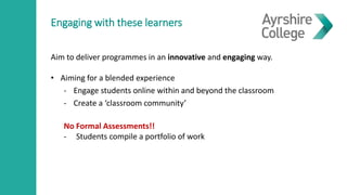 Engaging with these learners
Aim to deliver programmes in an innovative and engaging way.
• Aiming for a blended experience
- Engage students online within and beyond the classroom
- Create a ‘classroom community’
No Formal Assessments!!
- Students compile a portfolio of work
 