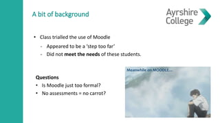 A bit of background
- Appeared to be a ‘step too far’
- Did not meet the needs of these students.
Meanwhile on MOODLE…
• Class trialled the use of Moodle
Questions
• Is Moodle just too formal?
• No assessments = no carrot?
 