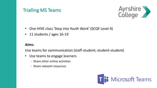 Trialling MS Teams
• One HIVE class ‘Step into Youth Work’ (SCQF Level 4)
• 11 students / ages 16-19
Aims:
Use teams for communication (staff-student; student-student)
• Use teams to engage learners
- Share other online activities
- Share relevant resources
 