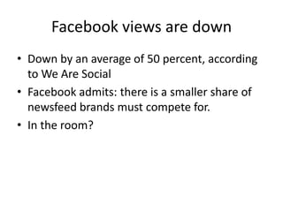 Facebook views are down
• Down by an average of 50 percent, according
  to We Are Social
• Facebook admits: there is a smaller share of
  newsfeed brands must compete for.
• In the room?
 