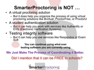 SmarterProctoring is NOT … 
• A virtual proctoring solution 
– But it does help you organize the process of using virtual 
proctoring solutions like Bvirtual, ProctorFree, or ProctorU 
• A student authentication solution 
– But it can help you work with services like Authentify or 
EVS (Electronic Verification Systems). 
• Testing integrity software 
– But it can help you use services like Respondus or Exam 
Soft 
You can continue using what ever 
testing software you are currently using. 
We Just Make The Process of Coordinating it Better. 
Did I mention that it can be FREE to schools?! 
 