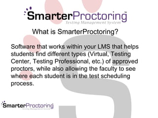 What is SmarterProctoring? 
Software that works within your LMS that helps 
students find different types (Virtual, Testing 
Center, Testing Professional, etc.) of approved 
proctors, while also allowing the faculty to see 
where each student is in the test scheduling 
process. 
 