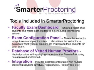 Tools Included in SmarterProctoring 
• Faculty Exam Dashboard – Shows a roster of all 
students and where each student is in scheduling their testing 
session. 
• Exam Configuration Panel – Allows the instructor 
to input exam and proctor notes. It also allows the instructor to 
customize what types of proctors are available to their students for 
each exam. 
• Database of Vetted Human Proctors – 
Neutral proctors with qualifying credentials that SmarterProctoring 
has approved and trained. 
• Integration – Includes seamless integration with multiple 
proctoring solutions (Bvirtual, RegisterBlast, ProctorFree, etc.) 
 