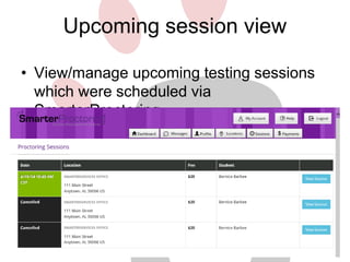 Upcoming session view 
• View/manage upcoming testing sessions 
which were scheduled via 
SmarterProctoring. 
• Integration with your scheduling software 
may also be possible. 
 