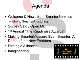 Agenda 
• Welcome & News from SmarterServices 
– Intro to SmarterProctoring 
• Survey Said / Open Mic 
• 1st Annual “The Readiness Awards” 
• Making SmarterMeasure Even Smarter: A 
Debut of the New Features 
• Strategic Alliances 
• Imagineering 
 