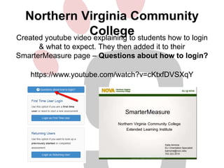Northern Virginia Community 
College 
Created youtube video explaining to students how to login 
& what to expect. They then added it to their 
SmarterMeasure page – Questions about how to login? 
https://www.youtube.com/watch?v=cKtxfDVSXqY 
 