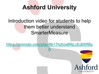 Ashford University 
Introduction video for students to help 
them better understand 
SmarterMeasure 
https://animoto.com/play/8b17hjXox6RjLcEdIXRBy 
A 
 