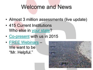 Welcome and News 
• Almost 3 million assessments (live update) 
• 415 Current Institutions 
Who else in your state? 
• Co-present with us in 2015 
• FREE Webinars – 
We want to be 
“Mr. Helpful.” 
 