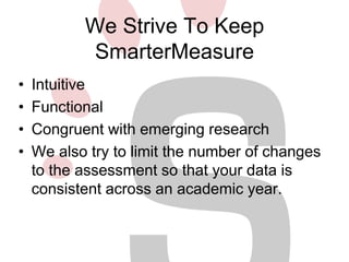We Strive To Keep 
SmarterMeasure 
• Intuitive 
• Functional 
• Congruent with emerging research 
• We also try to limit the number of changes 
to the assessment so that your data is 
consistent across an academic year. 
 