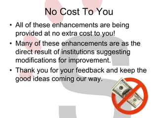 No Cost To You 
• All of these enhancements are being 
provided at no extra cost to you! 
• Many of these enhancements are as the 
direct result of institutions suggesting 
modifications for improvement. 
• Thank you for your feedback and keep the 
good ideas coming our way. 
 