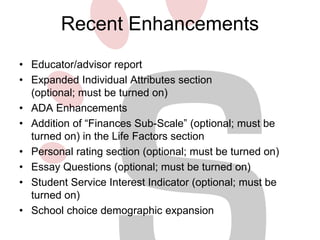 Recent Enhancements 
• Educator/advisor report 
• Expanded Individual Attributes section 
(optional; must be turned on) 
• ADA Enhancements 
• Addition of “Finances Sub-Scale” (optional; must be 
turned on) in the Life Factors section 
• Personal rating section (optional; must be turned on) 
• Essay Questions (optional; must be turned on) 
• Student Service Interest Indicator (optional; must be 
turned on) 
• School choice demographic expansion 
 