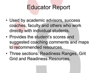 Educator Report 
• Used by academic advisors, success 
coaches, faculty and others who work 
directly with individual students. 
• Provides the student’s scores and 
suggested coaching comments and maps 
to recommended resources. 
• Three sections: Readiness Ranges, Grit 
Grid and Readiness Resources. 
 