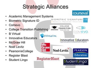 Strategic Alliances 
• Academic Management Systems 
• Biometric Signature ID 
• Comevo 
• College Transition Publishing 
• B Virtual 
• Innovative Educators 
• McGraw Hill 
• Noel Levitz 
• Pearson/eCollege 
• Register Blast 
• Student Lingo 
 