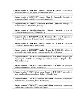 3
20.Requerimento nº 2693/2013/Vereador Eduardo Cantarelli: instalação de
assentos e cobertura nos pontos de ônibus de Caruaru;
21.Requerimento nº 2694/2013/Vereador Eduardo Cantarelli: formação de
grêmios estudantis em todas as escolas do município;
22.Requerimento nº 2695/2013/Vereador Eduardo Cantarelli: remoção de
metralhas na Rua Álvaro Lins, Caiucá;
23.Requerimento nº 2696/2013/Vereador Eduardo Cantarelli: criação de
Programa Municipal de Atividades Físicas;
24.Requerimento nº 2697/2013/Vereador Evandro Silva: voto de aplauso ao
Presidente do Supremo Tribunal Federal, Ministro Joaquim Barbosa;
25.Requerimento nº 2698/2013/Vereador Heleno do INOCOOP: creche no
Loteamento Santa Bárbara, nesta cidade;
26.Requerimento nº 2699/2013/Vereador Heleno do INOCOOP: redutor de
velocidade na Avenida Marieta Lira de Azevedo, Bairro Kennedy;
27.Requerimento nº 2700/2013/Vereador Heleno do INOCOOP: terraplanagem
na passagem molhada que interliga os bairros Rendeiras e Deputado José
Antonio Liberato;
28.Requerimento nº 2701/2013/Vereador Heleno do INOCOOP: terraplanagem
no Loteamento Santa Bárbara, nesta cidade;
29.Requerimento nº 2702/2013/Vereador Heleno do INOCOOP: realização de
ação social nos loteamentos Santa Bárbara e Morada Nova;
30.Requerimento nº 2703/2013/Vereador José Ailton: saneamento e calçamento
na Rua Renato José Moura, Maria Auxiliadora;
31.Requerimento nº 2704/2013/Vereador José Ailton: saneamento e calçamento
na Rua Severino Carneiro, Maria Auxiliadora;

 