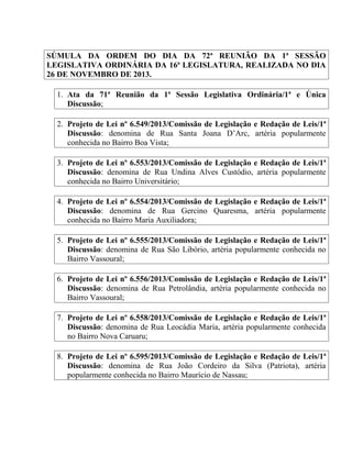 SÚMULA DA ORDEM DO DIA DA 72ª REUNIÃO DA 1ª SESSÃO
LEGISLATIVA ORDINÁRIA DA 16ª LEGISLATURA, REALIZADA NO DIA
26 DE NOVEMBRO DE 2013.
1. Ata da 71ª Reunião da 1ª Sessão Legislativa Ordinária/1ª e Única
Discussão;
2. Projeto de Lei nº 6.549/2013/Comissão de Legislação e Redação de Leis/1ª
Discussão: denomina de Rua Santa Joana D’Arc, artéria popularmente
conhecida no Bairro Boa Vista;
3. Projeto de Lei nº 6.553/2013/Comissão de Legislação e Redação de Leis/1ª
Discussão: denomina de Rua Undina Alves Custódio, artéria popularmente
conhecida no Bairro Universitário;
4. Projeto de Lei nº 6.554/2013/Comissão de Legislação e Redação de Leis/1ª
Discussão: denomina de Rua Gercino Quaresma, artéria popularmente
conhecida no Bairro Maria Auxiliadora;
5. Projeto de Lei nº 6.555/2013/Comissão de Legislação e Redação de Leis/1ª
Discussão: denomina de Rua São Libório, artéria popularmente conhecida no
Bairro Vassoural;
6. Projeto de Lei nº 6.556/2013/Comissão de Legislação e Redação de Leis/1ª
Discussão: denomina de Rua Petrolândia, artéria popularmente conhecida no
Bairro Vassoural;
7. Projeto de Lei nº 6.558/2013/Comissão de Legislação e Redação de Leis/1ª
Discussão: denomina de Rua Leocádia Maria, artéria popularmente conhecida
no Bairro Nova Caruaru;
8. Projeto de Lei nº 6.595/2013/Comissão de Legislação e Redação de Leis/1ª
Discussão: denomina de Rua João Cordeiro da Silva (Patriota), artéria
popularmente conhecida no Bairro Maurício de Nassau;

 