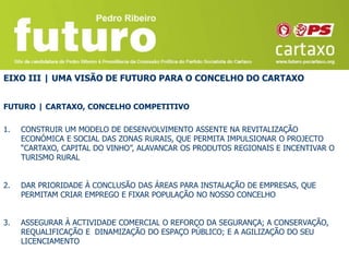 EIXO III | UMA VISÃO DE FUTURO PARA O CONCELHO DO CARTAXO


FUTURO | CARTAXO, CONCELHO COMPETITIVO

1.   CONSTRUIR UM MODELO DE DESENVOLVIMENTO ASSENTE NA REVITALIZAÇÃO
     ECONÓMICA E SOCIAL DAS ZONAS RURAIS, QUE PERMITA IMPULSIONAR O PROJECTO
     “CARTAXO, CAPITAL DO VINHO”, ALAVANCAR OS PRODUTOS REGIONAIS E INCENTIVAR O
     TURISMO RURAL


2.   DAR PRIORIDADE À CONCLUSÃO DAS ÁREAS PARA INSTALAÇÃO DE EMPRESAS, QUE
     PERMITAM CRIAR EMPREGO E FIXAR POPULAÇÃO NO NOSSO CONCELHO


3.   ASSEGURAR À ACTIVIDADE COMERCIAL O REFORÇO DA SEGURANÇA; A CONSERVAÇÃO,
     REQUALIFICAÇÃO E DINAMIZAÇÃO DO ESPAÇO PÚBLICO; E A AGILIZAÇÃO DO SEU
     LICENCIAMENTO
 