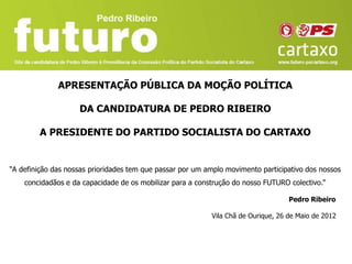 APRESENTAÇÃO PÚBLICA DA MOÇÃO POLÍTICA

                    DA CANDIDATURA DE PEDRO RIBEIRO

        A PRESIDENTE DO PARTIDO SOCIALISTA DO CARTAXO


“A definição das nossas prioridades tem que passar por um amplo movimento participativo dos nossos
    concidadãos e da capacidade de os mobilizar para a construção do nosso FUTURO colectivo.“

                                                                                   Pedro Ribeiro

                                                           Vila Chã de Ourique, 26 de Maio de 2012
 