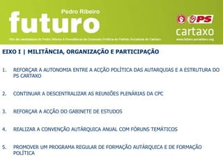 EIXO I | MILITÂNCIA, ORGANIZAÇÃO E PARTICIPAÇÃO


1.   REFORÇAR A AUTONOMIA ENTRE A ACÇÃO POLÍTICA DAS AUTARQUIAS E A ESTRUTURA DO
     PS CARTAXO


2.   CONTINUAR A DESCENTRALIZAR AS REUNIÕES PLENÁRIAS DA CPC


3.   REFORÇAR A ACÇÃO DO GABINETE DE ESTUDOS


4.   REALIZAR A CONVENÇÃO AUTÁRQUICA ANUAL COM FÓRUNS TEMÁTICOS


5.   PROMOVER UM PROGRAMA REGULAR DE FORMAÇÃO AUTÁRQUICA E DE FORMAÇÃO
     POLÍTICA
 
