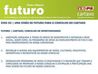 EIXO III | UMA VISÃO DE FUTURO PARA O CONCELHO DO CARTAXO


FUTURO | CARTAXO, CONCELHO DE OPORTUNIDADES

1.   HABITAÇÃO ADEQUADA A TODOS OS NÍVEIS DE RENDIMENTOS E REFORÇAR A REDE
     SOCIAL, ASSIM COMO, OS PROGRAMAS DE APOIO AO ENVELHECIMENTO ACTIVO E AOS
     MAIS DESPROTEGIDOS DA NOSSA COMUNIDADE


2.   REFORÇAR O ACESSO AOS EQUIPAMENTOS DE SAÚDE, CULTURAIS, EDUCATIVOS,
     DESPORTIVOS E RECREATIVOS DO NOSSO CONCELHO


3.   DESENVOLVER PROGRAMAS DE APOIO À CRIATIVIDADE E À INOVAÇÃO QUE TENHAM A
     CAPACIDADE DE PROMOVER O NOSSO CONCELHO E ESTIMULAR A PARTICIPAÇÃO DOS
     MAIS JOVENS NO FUTURO DO NOSSO CONCELHO.
 