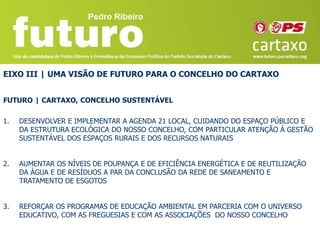 EIXO III | UMA VISÃO DE FUTURO PARA O CONCELHO DO CARTAXO


FUTURO | CARTAXO, CONCELHO SUSTENTÁVEL

1.   DESENVOLVER E IMPLEMENTAR A AGENDA 21 LOCAL, CUIDANDO DO ESPAÇO PÚBLICO E
     DA ESTRUTURA ECOLÓGICA DO NOSSO CONCELHO, COM PARTICULAR ATENÇÃO À GESTÃO
     SUSTENTÁVEL DOS ESPAÇOS RURAIS E DOS RECURSOS NATURAIS


2.   AUMENTAR OS NÍVEIS DE POUPANÇA E DE EFICIÊNCIA ENERGÉTICA E DE REUTILIZAÇÃO
     DA ÁGUA E DE RESÍDUOS A PAR DA CONCLUSÃO DA REDE DE SANEAMENTO E
     TRATAMENTO DE ESGOTOS


3.   REFORÇAR OS PROGRAMAS DE EDUCAÇÃO AMBIENTAL EM PARCERIA COM O UNIVERSO
     EDUCATIVO, COM AS FREGUESIAS E COM AS ASSOCIAÇÕES DO NOSSO CONCELHO
 
