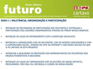 EIXO I | MILITÂNCIA, ORGANIZAÇÃO E PARTICIPAÇÃO


•   REFORÇAR OS MECANISMOS DE PARTICIPAÇÃO DOS MILITANTES E ESTIMULAR A
    PARTICIPAÇÃO DOS CIDADÃOS INDEPENDENTES ATRAVÉS DO FÓRUM NOVOS DESAFIOS

•   REFORÇAR OS LAÇOS DE ENTENDIMENTO COM A JUVENTUDE SOCIALISTA

•   REFORÇAR A COMUNICAÇÃO COM OS MILITANTES, COM OS NOSSOS CONCIDADÃOS E COM
    A COMUNICAÇÃO SOCIAL, ATRAVÉS DO SITE NA INTERNET E DAS REDES SOCIAIS EM QUE
    O PS CARTAXO JÁ ESTÁ PRESENTE

•   POTENCIAR A QUALIDADE DA PRESTAÇÃO DOS REPRESENTANTES DO PS/CARTAXO NOS
    ÓRGÃOS FEDERATIVOS E NACIONAIS

•   REFORÇAR OS LAÇOS DE CAMARADAGEM COM AS SECÇÕES DO NOSSO DISTRITO,
    PROCURANDO, POR ESSA VIA, REFORÇAR A COESÃO DA NOSSA REGIÃO
 