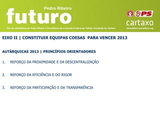 EIXO II | CONSTITUIR EQUIPAS COESAS PARA VENCER 2013


AUTÁRQUICAS 2013 | PRINCÍPIOS ORIENTADORES

1.   REFORÇO DA PROXIMIDADE E DA DESCENTRALIZAÇÃO


2.   REFORÇO DA EFICIÊNCIA E DO RIGOR


3.   REFORÇO DA PARTICIPAÇÃO E DA TRANSPARÊNCIA
 
