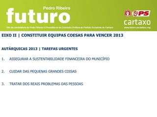 EIXO II | CONSTITUIR EQUIPAS COESAS PARA VENCER 2013


AUTÁRQUICAS 2013 | TAREFAS URGENTES

1.   ASSEGURAR A SUSTENTABILIDADE FINANCEIRA DO MUNICÍPIO


2.   CUIDAR DAS PEQUENAS GRANDES COISAS


3.   TRATAR DOS REAIS PROBLEMAS DAS PESSOAS
 