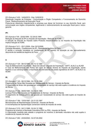 3
OAB 2011.3 SEGUNDA FASE
DIREITO TRIBUTÁRIO
JOSIANE MINARD
STJ Súmula nº 435 - 14/04/2010 - DJe 13/05/2010
Dissolução Irregular de Empresa - Comunicação a Órgão Competente o Funcionamento de Domicílio
Fiscal - Redirecionamento da Execução Fiscal
Presume-se dissolvida irregularmente a empresa que deixar de funcionar no seu domicílio fiscal, sem
comunicação aos órgãos competentes, legitimando o redirecionamento da execução fiscal para o sócio-
gerente.
IPI:
STJ Súmula nº 95 - 22/02/1994 - DJ 28.02.1994
Redução da Alíquota do IPI ou Imposto de Importação - Redução do ICMS
A redução da alíquota do Imposto sobre Produtos Industrializados ou do Imposto de Importação não
implica redução do ICMS.
STJ Súmula nº 411 - 25/11/2009 - DJe 16/12/2009
Correção Monetária - Creditamento do IPI - Resistência Ilegítima do Fisco
É devida a correção monetária ao creditamento do IPI quando há oposição ao seu aproveitamento
decorrente de resistência ilegítima do Fisco.
II:
STJ Súmula nº 124 - 06/12/1994 - DJ 15.12.1994
Taxa de Melhoramento dos Portos - Base de Cálculo - Imposto de Importação - GATT, ALALC ou ALADI
A Taxa de Melhoramento dos Portos tem base de cálculo diversa do Imposto de Importação, sendo
legítima a sua cobrança sobre a importação de mercadorias de países signatários do GATT, da ALALC ou
ALADI.
IR:
STJ Súmula nº 125 - 06/12/1994 - DJ 15.12.1994
Pagamento de Férias Não Gozadas por Necessidade do Serviço - Imposto de Renda
O pagamento de férias não gozadas por necessidade do serviço não está sujeito à incidência do Imposto
de Renda.
STJ Súmula nº 136 - 09/05/1995 - DJ 16.05.1995
Licença-Prêmio Não Gozada por Necessidade do Serviço - Imposto de Renda
O pagamento de licença-prêmio não gozada por necessidade do serviço não está sujeito ao imposto de
renda.
STJ Súmula nº 184 - 12/03/1997 - DJ 31.03.1997
Microempresa de Representação Comercial - Imposto de Renda
A microempresa de representação comercial é isenta de imposto de renda.
STJ Súmula nº 215 - 24/11/1998 - DJ 04.12.1998
Programa de Incentivo à Demissão Voluntária (PDV ou PDI) - Imposto de Renda
A indenização recebida pela adesão a programa de incentivo à demissão voluntária não está sujeita à
incidência do imposto de renda.
STJ Súmula nº 262 - 24/04/2002 - DJ 07.05.2002
 