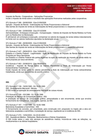 4
OAB 2011.3 SEGUNDA FASE
DIREITO TRIBUTÁRIO
JOSIANE MINARD
Imposto de Renda - Cooperativas - Aplicações Financeiras
Incide o imposto de renda sobre o resultado das aplicações financeiras realizadas pelas cooperativas.
STJ Súmula nº 386 - 26/08/2009 - DJe 01/09/2009
Isenção - Imposto de Renda - Indenizações de Férias Proporcionais e Adicional
São isentas de imposto de renda as indenizações de férias proporcionais e o respectivo adicional.
STJ Súmula nº 394 - 23/09/2009 - DJe 07/10/2009
Admissibilidade - Embargos à Execução - Compensação - Valores de Imposto de Renda Retidos na Fonte
com os Restituídos na Declaração
É admissível, em embargos à execução, compensar os valores de imposto de renda retidos indevidamente
na fonte com os valores restituídos apurados na declaração anual.
STJ Súmula nº 386 - 26/08/2009 - DJe 01/09/2009
Isenção - Imposto de Renda - Indenizações de Férias Proporcionais e Adicional
São isentas de imposto de renda as indenizações de férias proporcionais e o respectivo adicional.
STJ Súmula nº 447 - 28/04/2010 - DJe 13/05/2010
Estados e o Distrito Federal - Legitimidade - Ação de Restituição de Imposto de Renda Retido na Fonte
Proposta por Seus Servidores
Os Estados e o Distrito Federal são partes legítimas na ação de restituição de imposto de renda retido na
fonte proposta por seus servidores.
STJ Súmula nº 463 - 25/08/2010 - DJe 08/09/2010
Incidência - Imposto de Renda Sobre os Valores Percebidos a Título de Indenização por Horas
Extraordinárias Trabalhadas
Incide imposto de renda sobre os valores percebidos a título de indenização por horas extraordinárias
trabalhadas, ainda que decorrentes de acordo coletivo.
ISS:
STJ Súmula nº 138 - 16/05/1995 - DJ 19.05.1995
ISS - Arrendamento Mercantil - Móveis
O ISS incide na operação de arrendamento mercantil de coisas móveis.
STJ Súmula nº 156 - /03/1996 - DJ 15.04.1996
Prestação de Serviço de Composição Gráfica - ISS
A prestação de serviço de composição gráfica, personalizada e sob encomenda, ainda que envolva
fornecimento de mercadorias, está sujeita, apenas, ao ISS.
STJ Súmula nº 167 - 11/09/1996 - DJ 19.09.1996
Betoneiras Acopladas a Caminhões - ISS
O fornecimento de concreto, por empreitada, para construção civil, preparado no trajeto até a obra em
betoneiras acopladas a caminhões, é prestação de serviço, sujeitando-se à incidência do ISS.
STJ Súmula nº 274 - 12/02/2003 - DJ 20.02.2003
ISS - Assistência Médica - Refeições, Medicamentos e Diárias Hospitalares
O ISS incide sobre o valor dos serviços de assistência médica, incluindo-se neles as refeições, os
medicamentos e as diárias hospitalares.
 