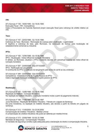 5
OAB 2011.3 SEGUNDA FASE
DIREITO TRIBUTÁRIO
JOSIANE MINARD
ITR:
STJ Súmula nº 139 - 16/05/1995 - DJ 19.05.1995
Execução Fiscal - ITR - Competência
Cabe à Procuradoria da Fazenda Nacional propor execução fiscal para cobrança de crédito relativo ao
ITR.
Taxa:
STJ Súmula nº 157 - 22/03/1996 - DJ 15.04.1996
Cobrança de Taxa - Município - Renovação de Licença para Localização - Legitimidade
É ilegítima a cobrança de taxa, pelo Município, na renovação de licença para localização de
estabelecimento comercial ou industrial.
IPTU:
STJ Súmula nº 160 - 12/06/1996 - DJ 19.06.1996
IPTU - Atualização - Índice Oficial de Correção Monetária
É defeso, ao Município, atualizar o IPTU, mediante decreto, em percentual superior ao índice oficial de
correção monetária.
STJ Súmula nº 397 - 23/09/2009 - DJe 07/10/2009
IPTU - Notificação do Lançamento
O contribuinte do IPTU é notificado do lançamento pelo envio do carnê ao seu endereço.
STJ Súmula nº 399 - 23/09/2009 - DJe 07/10/2009
Competência - Estabelecimento do Sujeito Passivo do IPTU
Cabe à legislação municipal estabelecer o sujeito passivo do IPTU.
Restituição:
STJ Súmula nº 162 - 12/06/1996 - DJ 19.06.1996
Repetição de Indébito - Correção Monetária
Na repetição de indébito tributário, a correção monetária incide a partir do pagamento indevido.
STJ Súmula nº 188 - 11/06/1997 - DJ 23.06.1997
Juros Moratórios - Repetição de Indébito Tributário - Trânsito em Julgado da Sentença
Os juros moratórios, na repetição do indébito tributário, são devidos a partir do trânsito em julgado da
sentença.
STJ Súmula nº 212 - 11/05/2005 - DJ 23.05.2005
Compensação de Créditos Tributários - Medida Liminar
A compensação de créditos tributários não pode ser deferida por medida liminar.
STJ Súmula nº 213 - 23/09/1998 - DJ 02.10.1998
Mandado de Segurança - Compensação Tributária
O mandado de segurança constitui ação adequada para a declaração do direito à compensação tributária.
 
