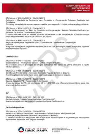 6
OAB 2011.3 SEGUNDA FASE
DIREITO TRIBUTÁRIO
JOSIANE MINARD
STJ Súmula nº 460 - 25/08/2010 - DJe 08/09/2010
Cabimento - Mandado de Segurança para Convalidar a Compensação Tributária Realizada pelo
Contribuinte
É incabível o mandado de segurança para convalidar a compensação tributária realizada pelo contribuinte.
STJ Súmula nº 461 - 25/08/2010 - DJe 08/09/2010
Opção de Recebimento por Meio de Precatório ou Compensação - Indébito Tributário Certificado por
Sentença Declaratória Transitada em Julgado
O contribuinte pode optar por receber, por meio de precatório ou por compensação, o indébito tributário
certificado por sentença declaratória transitada em julgado.
STJ Súmula nº 464 - 25/08/2010 - DJe 08/09/2010
Regra de Imputação de Pagamentos do CC - Aplicabilidade - Hipóteses de Compensação
Tributária
A regra de imputação de pagamentos estabelecida no art. 354 do Código Civil não se aplica às hipóteses
de compensação tributária.
Contribuições:
STJ Súmula nº 276 - 14/05/2003 - DJ 02.06.2003
Sociedades Civis - Prestação de Serviços - Cofins - Regime Tributário
As sociedades civis de prestação de serviços profissionais são isentas da Cofins, irrelevante o regime
tributário adotado.
STJ Súmula nº 458 - 25/08/2010 - DJe 08/09/2010
Contribuição Previdenciária - Incidência - Comissão Paga ao Corretor de Seguros
A contribuição previdenciária incide sobre a comissão paga ao corretor de seguros.
STJ Súmula nº 468 - 13/10/2010 - DJe 25/10/2010
Base de Cálculo do PIS - Faturamento - Fato Gerador
A base de cálculo do PIS, até a edição da MP n. 1.212/1995, era o faturamento ocorrido no sexto mês
anterior ao do fato gerador.
IOF:
STJ Súmula nº 185 - 12/03/1997 - DJ 31.03.1997
Depósito Judicial - Imposto Sobre Operações Financeiras (IOF)
Nos depósitos judiciais, não incide o Imposto sobre Operações Financeiras.
Denúncia Espontânea:
STJ Súmula nº 360 - 27/08/2008 - DJe 08/09/2008
Benefício da Denúncia Espontânea - Aplicabilidade - Tributos Sujeitos a Lançamento por
Homologação Regularmente Declarados - Pagamento a Destempo
O benefício da denúncia espontânea não se aplica aos tributos sujeitos a lançamento por homologação
regularmente declarados, mas pagos a destempo.
 