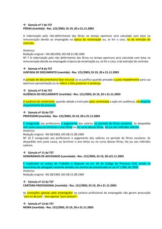  Súmula nº 7 do TST
FÉRIAS (mantida) - Res. 121/2003, DJ 19, 20 e 21.11.2003

A indenização pelo não-deferimento das férias no tempo oportuno será calculada com base na
remuneração devida ao empregado na época da reclamação ou, se for o caso, na da extinção do
contrato.

Histórico:
Redação original – RA 28/1969, DO-GB 21.08.1969
Nº 7 A indenização pelo não deferimento das férias no tempo oportuno será calculada com base na
remuneração devida ao empregado à época da reclamação ou, se for o caso, à da extinção do contrato.

 Súmula nº 8 do TST
JUNTADA DE DOCUMENTO (mantida) - Res. 121/2003, DJ 19, 20 e 21.11.2003

A juntada de documentosna fase recursal só se justifica quando provado o justo impedimento para sua
oportuna apresentação ou se referir a fato posterior à sentença.

 Súmula nº 9 do TST
AUSÊNCIA DO RECLAMANTE (mantida) - Res. 121/2003, DJ 19, 20 e 21.11.2003

A ausência do reclamante, quando adiada a instrução após contestada a ação em audiência, nãoimporta
arquivamento do processo.

 Súmula nº 10 do TST
PROFESSOR (mantida) - Res. 121/2003, DJ 19, 20 e 21.11.2003

É assegurado aos professores o pagamento dos salários no período de férias escolares. Se despedido
sem justa causa ao terminar o ano letivo ou no curso dessas férias, faz jus aos referidos salários.
Histórico:
Redação original - RA 28/1969, DO-GB 21.08.1969
Nº 10 É assegurado aos professores o pagamento dos salários no período de férias escolares. Se
despedido sem justa causa, ao terminar o ano letivo ou no curso dessas férias, faz jus aos referidos
salários.

 Súmula nº 11 do TST
HONORÁRIOS DE ADVOGADO (cancelada) - Res. 121/2003, DJ 19, 20 e21.11.2003

É inaplicável na Justiça do Trabalho o disposto no art. 64 do Código de Processo Civil, sendo os
honorários de advogado somente devidos nos termos do preceituado na Lei nº 1.060, de 1950.
Histórico:
Redação original - RA 28/1969, DO-GB 21.08.1969

 Súmula nº 12 do TST
CARTEIRA PROFISSIONAL (mantida) - Res. 121/2003, DJ 19, 20 e 21.11.2003

As anotações apostas pelo empregador na carteira profissional do empregado não geram presunção
"juris et de jure", mas apenas "juris tantum".

 Súmula nº 13 do TST
MORA (mantida) - Res. 121/2003, DJ 19, 20 e 21.11.2003
 
