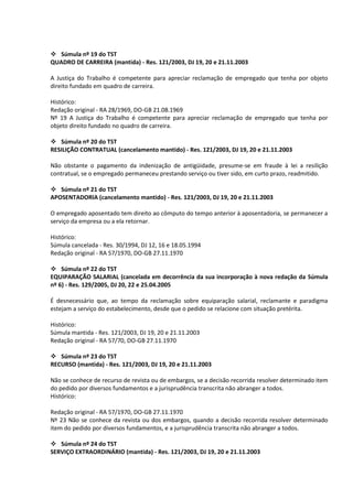  Súmula nº 19 do TST
QUADRO DE CARREIRA (mantida) - Res. 121/2003, DJ 19, 20 e 21.11.2003

A Justiça do Trabalho é competente para apreciar reclamação de empregado que tenha por objeto
direito fundado em quadro de carreira.

Histórico:
Redação original - RA 28/1969, DO-GB 21.08.1969
Nº 19 A Justiça do Trabalho é competente para apreciar reclamação de empregado que tenha por
objeto direito fundado no quadro de carreira.

 Súmula nº 20 do TST
RESILIÇÃO CONTRATUAL (cancelamento mantido) - Res. 121/2003, DJ 19, 20 e 21.11.2003

Não obstante o pagamento da indenização de antigüidade, presume-se em fraude à lei a resilição
contratual, se o empregado permaneceu prestando serviço ou tiver sido, em curto prazo, readmitido.

 Súmula nº 21 do TST
APOSENTADORIA (cancelamento mantido) - Res. 121/2003, DJ 19, 20 e 21.11.2003

O empregado aposentado tem direito ao cômputo do tempo anterior à aposentadoria, se permanecer a
serviço da empresa ou a ela retornar.

Histórico:
Súmula cancelada - Res. 30/1994, DJ 12, 16 e 18.05.1994
Redação original - RA 57/1970, DO-GB 27.11.1970

 Súmula nº 22 do TST
EQUIPARAÇÃO SALARIAL (cancelada em decorrência da sua incorporação à nova redação da Súmula
nº 6) - Res. 129/2005, DJ 20, 22 e 25.04.2005

É desnecessário que, ao tempo da reclamação sobre equiparação salarial, reclamante e paradigma
estejam a serviço do estabelecimento, desde que o pedido se relacione com situação pretérita.

Histórico:
Súmula mantida - Res. 121/2003, DJ 19, 20 e 21.11.2003
Redação original - RA 57/70, DO-GB 27.11.1970

 Súmula nº 23 do TST
RECURSO (mantida) - Res. 121/2003, DJ 19, 20 e 21.11.2003

Não se conhece de recurso de revista ou de embargos, se a decisão recorrida resolver determinado item
do pedido por diversos fundamentos e a jurisprudência transcrita não abranger a todos.
Histórico:

Redação original - RA 57/1970, DO-GB 27.11.1970
Nº 23 Não se conhece da revista ou dos embargos, quando a decisão recorrida resolver determinado
item do pedido por diversos fundamentos, e a jurisprudência transcrita não abranger a todos.

 Súmula nº 24 do TST
SERVIÇO EXTRAORDINÁRIO (mantida) - Res. 121/2003, DJ 19, 20 e 21.11.2003
 