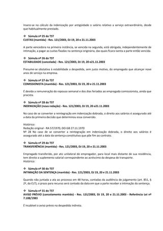 Insere-se no cálculo da indenização por antigüidade o salário relativo a serviço extraordinário, desde
que habitualmente prestado.

 Súmula nº 25 do TST
CUSTAS (mantida) - Res. 121/2003, DJ 19, 20 e 21.11.2003

A parte vencedora na primeira instância, se vencida na segunda, está obrigada, independentemente de
intimação, a pagar as custas fixadas na sentença originária, das quais ficara isenta a parte então vencida.

 Súmula nº 26 do TST
ESTABILIDADE (cancelada) - Res. 121/2003, DJ 19, 20 e21.11.2003

Presume-se obstativa à estabilidade a despedida, sem justo motivo, do empregado que alcançar nove
anos de serviço na empresa.

 Súmula nº 27 do TST
COMISSIONISTA (mantida) - Res. 121/2003, DJ 19, 20 e 21.11.2003

É devida a remuneração do repouso semanal e dos dias feriados ao empregado comissionista, ainda que
pracista.

 Súmula nº 28 do TST
INDENIZAÇÃO (nova redação) - Res. 121/2003, DJ 19, 20 e21.11.2003

No caso de se converter a reintegração em indenização dobrada, o direito aos salários é assegurado até
a data da primeira decisão que determinou essa conversão.

Histórico:
Redação original - RA 57/1970, DO-GB 27.11.1970
Nº 28 No caso de se converter a reintegração em indenização dobrada, o direito aos salários é
assegurado até a data da sentença constitutiva que põe fim ao contrato.

 Súmula nº 29 do TST
TRANSFERÊNCIA (mantida) - Res. 121/2003, DJ 19, 20 e 21.11.2003

Empregado transferido, por ato unilateral do empregador, para local mais distante de sua residência,
tem direito a suplemento salarial correspondente ao acréscimo da despesa de transporte.
Histórico:

 Súmula nº 30 do TST
INTIMAÇÃO DA SENTENÇA (mantida) - Res. 121/2003, DJ 19, 20 e 21.11.2003

Quando não juntada a ata ao processo em 48 horas, contadas da audiência de julgamento (art. 851, §
2º, da CLT), o prazo para recurso será contado da data em que a parte receber a intimação da sentença.

 Súmula nº 31 do TST
AVISO PRÉVIO (cancelamento mantido) - Res. 121/2003, DJ 19, 20 e 21.11.2003 - Referência Lei nº
7.108/1983

É incabível o aviso prévio na despedida indireta.
 