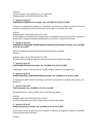 Histórico:
Súmula cancelada - Res. 31/1994, DJ 12, 16 e 18.05.1994
Redação original - RA 57/1970, DO-GB 27.11.1970

 Súmula nº 32 do TST
ABANDONO DE EMPREGO (nova redação) - Res. 121/2003, DJ 19, 20 e21.11.2003

Presume-se o abandono de emprego se o trabalhador não retornar ao serviço no prazo de 30 (trinta)
dias após a cessação do benefício previdenciário nem justificar o motivo de não o fazer.

Histórico:
Redação original - RA 57/1970, DO-GB 27.11.1970
Nº 32 Configura-se o abandono de emprego quando o trabalhador não retornar ao serviço no prazo de
30 dias após a cessação do benefício previdenciário, nem justificar o motivo de não o fazer.

 Súmula nº 33 do TST
MANDADO DE SEGURANÇA. DECISÃO JUDICIAL TRANSITADA EM JULGADO (mantida) - Res. 121/2003,
DJ 19, 20 e 21.11.2003

Não cabe mandado de segurança de decisão judicial transitada em julgado.
Histórico:

Redação original - RA 57/1970, DO-GB 27.11.1970
Nº 33 Não cabe mandado de segurança contra decisão judicial transitada em julgado.

 Súmula nº 34 do TST
GRATIFICAÇÃO NATALINA (cancelada) - Res. 121/2003, DJ 19, 20 e21.11.2003

A gratificação natalina, instituída pela Lei nº 4.090, de 1962, é devida ao empregado rural.

 Súmula nº 35 do TST
DEPÓSITO RECURSAL. COMPLEMENTAÇÃO (cancelada) - Res. 121/2003, DJ 19, 20 e21.11.2003

A majoração do salário mínimo não obriga o recorrente a complementar o depósito de que trata o art.
899 da CLT.

 Súmula nº 36 do TST
CUSTAS (mantida) - Res. 121/2003, DJ 19, 20 e 21.11.2003

Nas ações plúrimas, as custas incidem sobre o respectivo valor global.

Histórico:
Redação original -RA 57/1970, DO-GB 27.11.1970
Nº 36 Nas ações plúrimasas custas incidem sobre o respectivo valor global.

 Súmula nº 37 do TST
PRAZO (cancelamento mantido) - Res. 121/2003, DJ 19, 20 e 21.11.2003

O prazo para recurso da parte que não comparece à audiência de julgamento, apesar de notificada,
conta-se da intimação da sentença.

Histórico:
 