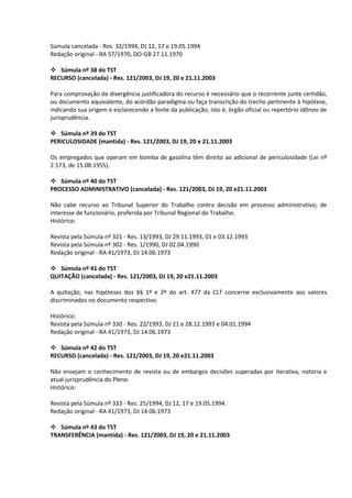 Súmula cancelada - Res. 32/1994, DJ 12, 17 e 19.05.1994
Redação original - RA 57/1970, DO-GB 27.11.1970

 Súmula nº 38 do TST
RECURSO (cancelada) - Res. 121/2003, DJ 19, 20 e 21.11.2003

Para comprovação da divergência justificadora do recurso é necessário que o recorrente junte certidão,
ou documento equivalente, do acórdão paradigma ou faça transcrição do trecho pertinente à hipótese,
indicando sua origem e esclarecendo a fonte da publicação, isto é, órgão oficial ou repertório idôneo de
jurisprudência.

 Súmula nº 39 do TST
PERICULOSIDADE (mantida) - Res. 121/2003, DJ 19, 20 e 21.11.2003

Os empregados que operam em bomba de gasolina têm direito ao adicional de periculosidade (Lei nº
2.573, de 15.08.1955).

 Súmula nº 40 do TST
PROCESSO ADMINISTRATIVO (cancelada) - Res. 121/2003, DJ 19, 20 e21.11.2003

Não cabe recurso ao Tribunal Superior do Trabalho contra decisão em processo administrativo, de
interesse de funcionário, proferida por Tribunal Regional do Trabalho.
Histórico:

Revista pela Súmula nº 321 - Res. 13/1993, DJ 29.11.1993, 01 e 03.12.1993
Revista pela Súmula nº 302 - Res. 1/1990, DJ 02.04.1990
Redação original - RA 41/1973, DJ 14.06.1973

 Súmula nº 41 do TST
QUITAÇÃO (cancelada) - Res. 121/2003, DJ 19, 20 e21.11.2003

A quitação, nas hipóteses dos §§ 1º e 2º do art. 477 da CLT concerne exclusivamente aos valores
discriminados no documento respectivo.

Histórico:
Revista pela Súmula nº 330 - Res. 22/1993, DJ 21 e 28.12.1993 e 04.01.1994
Redação original - RA 41/1973, DJ 14.06.1973

 Súmula nº 42 do TST
RECURSO (cancelada) - Res. 121/2003, DJ 19, 20 e21.11.2003

Não ensejam o conhecimento de revista ou de embargos decisões superadas por iterativa, notória e
atual jurisprudência do Pleno.
Histórico:

Revista pela Súmula nº 333 - Res. 25/1994, DJ 12, 17 e 19.05.1994.
Redação original - RA 41/1973, DJ 14.06.1973

 Súmula nº 43 do TST
TRANSFERÊNCIA (mantida) - Res. 121/2003, DJ 19, 20 e 21.11.2003
 
