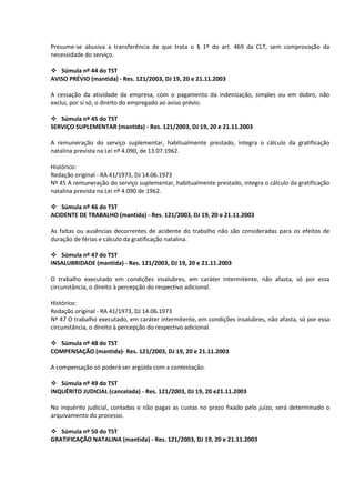 Presume-se abusiva a transferência de que trata o § 1º do art. 469 da CLT, sem comprovação da
necessidade do serviço.

 Súmula nº 44 do TST
AVISO PRÉVIO (mantida) - Res. 121/2003, DJ 19, 20 e 21.11.2003

A cessação da atividade da empresa, com o pagamento da indenização, simples ou em dobro, não
exclui, por si só, o direito do empregado ao aviso prévio.

 Súmula nº 45 do TST
SERVIÇO SUPLEMENTAR (mantida) - Res. 121/2003, DJ 19, 20 e 21.11.2003

A remuneração do serviço suplementar, habitualmente prestado, integra o cálculo da gratificação
natalina prevista na Lei nº 4.090, de 13.07.1962.

Histórico:
Redação original - RA 41/1973, DJ 14.06.1973
Nº 45 A remuneração do serviço suplementar, habitualmente prestado, integra o cálculo da gratificação
natalina prevista na Lei nº 4.090 de 1962.

 Súmula nº 46 do TST
ACIDENTE DE TRABALHO (mantida) - Res. 121/2003, DJ 19, 20 e 21.11.2003

As faltas ou ausências decorrentes de acidente do trabalho não são consideradas para os efeitos de
duração de férias e cálculo da gratificação natalina.

 Súmula nº 47 do TST
INSALUBRIDADE (mantida) - Res. 121/2003, DJ 19, 20 e 21.11.2003

O trabalho executado em condições insalubres, em caráter intermitente, não afasta, só por essa
circunstância, o direito à percepção do respectivo adicional.

Histórico:
Redação original - RA 41/1973, DJ 14.06.1973
Nº 47 O trabalho executado, em caráter intermitente, em condições insalubres, não afasta, só por essa
circunstância, o direito à percepção do respectivo adicional.

 Súmula nº 48 do TST
COMPENSAÇÃO (mantida)- Res. 121/2003, DJ 19, 20 e 21.11.2003

A compensação só poderá ser argüida com a contestação.

 Súmula nº 49 do TST
INQUÉRITO JUDICIAL (cancelada) - Res. 121/2003, DJ 19, 20 e21.11.2003

No inquérito judicial, contadas e não pagas as custas no prazo fixado pelo juízo, será determinado o
arquivamento do processo.

 Súmula nº 50 do TST
GRATIFICAÇÃO NATALINA (mantida) - Res. 121/2003, DJ 19, 20 e 21.11.2003
 