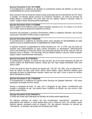 2
Súmula Vinculante 21 (DJ 10/11/2009)
É inconstitucional a exigência de depósito ou arrolamento prévios de dinheiro ou bens para
admissibilidade de recurso administrativo.
Essa súmula é fruto da mudança radical (virada jurisprudencial) de entendimento do STF sobre
a questão. Tal decisão atinge inclusive os processos tributários, em razão do princípio da
ampla defesa e contraditório. Por outro lado, tem por objetivo afastar a cláusula “solve et
repete” (paga e depois reclame/solicite restituição).
Súmula Vinculante 24 (DJ 11/12/2009)
Não se tipifica crime material contra a ordem tributária, previsto no art. 1o, incisos I a IV, da Lei
no 8.137/90, antes do lançamento definitivo do tributo.
Enquanto não finalizado o processo administrativo relativo à exigência tributária, não há justa
causa para o Ministério Público propor a ação penal.
Súmula Vinculante 28 (DJ 17/02/2010)
É inconstitucional a exigência de depósito prévio como requisito de admissibilidade de ação
judicial na qual se pretenda discutir a exigibilidade de crédito tributário.
O depósito suspende a exigibilidade do crédito tributário (art. 151, II, CTN), mas não pode ser
requisito para admissibilidade de ação judicial (anulatória ou declaratória). Diferentemente
ocorre nos Embargos à Execução Fiscal, que pressupõe garantia da dívida, seja por meio de
depósito, bens ou direitos. . Por outro lado, tem por objetivo afastar a cláusula “solve et repete”
(paga e depois reclame/solicite restituição).
Súmula Vinculante 29 (17/02/2010)
É constitucional a adoção, no cálculo do valor de taxa, de um ou mais elementos da base de
cálculo própria de determinado imposto, desde que não haja integral identidade entre uma
base e outra.
A taxa não pode ter base de cálculo de imposto (art. 145, §2º, CF). Mas, a lei, ao determinar a
base de cálculo da taxa, pode incluir dentre vários fatores, algum elemento utilizado para
apuração da base de determinado imposto, desde que não seja o único a ponto de verificar
plena identidade de ambos.
Súmula Vinculante 31 (DJ 17/02/2010)
É inconstitucional a incidência do Imposto sobre Serviços de Qualquer Natureza – ISS sobre
operações de locação de bens móveis.
Serviço é obrigação de fazer, ou seja, não é obrigação de dar. Assim, considerando que
locação é obrigação de dar, não poderá haver incidência do ISSQN, por não ocorrer o fato
gerador desse tributo.
Súmula Vinculante 32 (DJ 24/02/2011)
O ICMS não incide sobre alienação de salvados de sinistro pelas seguradoras.
Os referidos salvados de sinistro não são considerados “mercadorias”, porquanto as
seguradoras não realizam a venda desses bens com o intuito de lucro. Ao contrário, assim
fazendo apenas recuperam parte do prejuízo. Por não estarem incluídos no conceito de
“mercadoria”, os salvados não podem ser tributados pelo ICMS.
 
