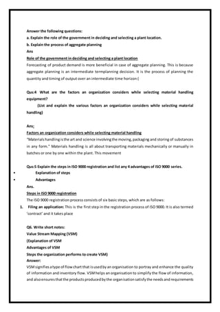 Answer the following questions:
a. Explain the role of the government in deciding and selecting a plant location.
b. Explain the process of aggregate planning
Ans
Role of the government in deciding and selecting a plant location
Forecasting of product demand is more beneficial in case of aggregate planning. This is because
aggregate planning is an intermediate termplanning decision. It is the process of planning the
quantity and timing of output over an intermediate time horizon (
Qus:4 What are the factors an organization considers while selecting material handling
equipment?
(List and explain the various factors an organization considers while selecting material
handling)
Ans:
Factors an organization considers while selecting material handling
“Materialshandlingisthe art and science involvingthe moving,packaging and storing of substances
in any form.” Materials handling is all about transporting materials mechanically or manually in
batches or one by one within the plant. This movement
Qus:5 Explain the steps in ISO 9000 registration and list any 4 advantages of ISO 9000 series.
• Explanation of steps
• Advantages
Ans.
Steps in ISO 9000 registration
The ISO 9000 registration process consists of six basic steps, which are as follows:
1. Filing an application: This is the first step in the registration process of ISO 9000. It is also termed
‘contract’ and it takes place
Q6. Write short notes:
Value Stream Mapping (VSM)
(Explanation of VSM
Advantages of VSM
Steps the organization performs to create VSM)
Answer:
VSMsignifiesatype of flowchart that isusedbyan organisation to portray and enhance the quality
of information and inventory flow. VSMhelps an organisation to simplify the flow of information,
and alsoensuresthatthe productsproducedbythe organisationsatisfythe needsandrequirements
 