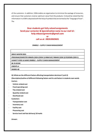 of the customers. In addition, VSMenables an organisation to minimize the wastage of resources,
and ensure that customers receive optimum value from the products. It should be noted that the
informationinaVSM isdepictedwiththe helpof symbolsthatare termedasthe “language of lean”.
The
Dear students get fully solved assignments
Send your semester & Specialization name to our mail id :
help.mbaassignments@gmail.com
or
call us at : 08263069601
OM0012 – SUPPLY CHAIN MANAGEMENT
DRIVE WINTER 2015
PROGRAM/SEMESTER MBADS (SEM 3/SEM 5) MBAFLEX/ MBAN2 (SEM 3) PGDOMN (SEM 1)
SUBJECT CODE & NAME OM0012 – SUPPLY CHAIN MANAGEMENT
BK ID-B1542
CREDITS-4
MARKS-60
Q1 What are the different factors affecting transportation decisions? (unit 2)
(Description/outline of different following factors and its sub factors in students own words
Carriers
· Vehicle related cost
· Fixed operating cost
· Trip related cost
· Quantity related cost
· Overhead cost
Customers
· Transportation cost
· Inventory cost
· Facility cost
· Processing cost
· Service level and fast delivery) 10 marks
Answer.
 