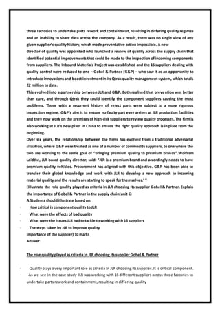 three factories to undertake parts rework and containment, resulting in differing quality regimes
and an inability to share data across the company. As a result, there was no single view of any
given supplier’s quality history, which made preventative action impossible. A new
director of quality was appointed who launched a review of quality across the supply chain that
identified potential improvements that could be made to the inspection of incoming components
from suppliers. The Inbound Materials Project was established and the 16 suppliers dealing with
quality control were reduced to one – Gobel & Partner (G&P) – who saw it as an opportunity to
introduce innovationsand boost investmentin its Qtrak quality management system, which totals
£2 million to date.
This evolved into a partnership between JLR and G&P. Both realised that prevention was better
than cure, and through Qtrak they could identify the component suppliers causing the most
problems. Those with a recurrent history of reject parts were subject to a more rigorous
inspection regime. G&P’s aim is to ensure no faulty part ever arrives at JLR production facilities
and they now work on the premises of high-risk suppliers to review quality processes. The firm is
also working at JLR’s new plant in China to ensure the right quality approach is in place from the
beginning.
Over six years, the relationship between the firms has evolved from a traditional adversarial
situation, where G&P were treated as one of a number of commodity suppliers, to one where the
two are working to the same goal of “bringing premium quality to premium brands”.Wolfram
Leidtke, JLR board quality director, said: “JLR is a premium brand and accordingly needs to have
premium quality vehicles. Procurement has aligned with this objective. G&P has been able to
transfer their global knowledge and work with JLR to develop a new approach to incoming
material quality and the results are starting to speak for themselves.’ ”
(Illustrate the role quality played as criteria in JLR choosing its supplier Gobel & Partner. Explain
the importance of Gobel & Partner in the supply chain(unit 6)
A Students should illustrate based on:
· How critical is component quality to JLR
· What were the effects of bad quality
· What were the issues JLR had to tackle to working with 16 suppliers
· The steps taken by JLR to improve quality
Importance of the supplier) 10 marks
Answer.
The role quality played as criteria in JLR choosing its supplier Gobel & Partner
· Qualityplaysa very important role as criteria In JLR choosing its supplier. It is critical component.
· As we see in the case study JLR was working with 16 different suppliers across three factories to
undertake parts rework and containment, resulting in differing quality
 