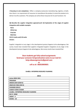 Focusing on core competency – When a company outsources manufacturing, logistics, or both,
then there is no requirement of resources to manufacture the product, to store the product or to
deliver it to the customers. The company can utilise these resources for its core functions. For
Q6 Describe the supplier integration approach.(unit 12) Explanation of the stages of supplier
integration with suitable examples
· None
· White box
· Gray box
· Black box
10 (2.5 marks each) 10 marks
Answer.
Supplier integration at any stage in the development process happens to be advantageous. But
survey results have revealed that suppliers integrated Supplier integration at any stage in the
development process happens to be advantageous. But survey results have revealed that
Dear students get fully solved assignments
Send your semester & Specialization name to our mail id :
help.mbaassignments@gmail.com
or
call us at : 08263069601
Om0011- ENTERPRISE RESOURCE PLANNING
DRIVE
winter DRIVE 2015
PROGRAM
MBADS (SEM 4/SEM 6)
MBAFLEX/ MBA (SEM 4)
PGDISMN (SEM 2)
SUBJECT CODE & NAME
Om0011- ENTERPRISE RESOURCE PLANNING
BK ID - B1964
CREDIT - 4
MARKS – 60
 