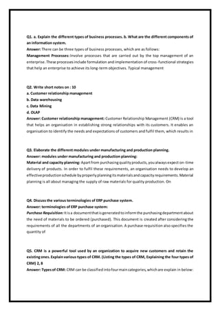 Q1. a. Explain the different types of business processes. b. What are the different components of
an information system.
Answer: There can be three types of business processes, which are as follows:
Management Processes: Involve processes that are carried out by the top management of an
enterprise.These processesinclude formulation and implementation of cross-functional strategies
that help an enterprise to achieve its long-term objectives. Typical management
Q2. Write short notes on : 10
a. Customer relationship management
b. Data warehousing
c. Data Mining
d. OLAP
Answer: Customer relationship management: Customer Relationship Management (CRM) is a tool
that helps an organisation in establishing strong relationships with its customers. It enables an
organisation to identify the needs and expectations of customers and fulfil them, which results in
Q3. Elaborate the different modules under manufacturing and production planning.
Answer: modules under manufacturing and production planning:
Material and capacity planning: Apartfrom purchasingqualityproducts,youalwaysexpect on-time
delivery of products. In order to fulfil these requirements, an organisation needs to develop an
effectiveproductionschedule byproperlyplanningitsmaterialsandcapacityrequirements.Material
planning is all about managing the supply of raw materials for quality production. On
Q4. Discuss the various terminologies of ERP purchase system.
Answer: terminologies of ERP purchase system:
Purchase Requisition:Itisa documentthatisgeneratedtoinformthe purchasingdepartmentabout
the need of materials to be ordered (purchased). This document is created after considering the
requirements of all the departments of an organisation. A purchase requisition also specifies the
quantity of
Q5. CRM is a powerful tool used by an organization to acquire new customers and retain the
existingones.Explainvarious types of CRM. (Listing the types of CRM, Explaining the four types of
CRM) 2, 8
Answer: Typesof CRM: CRM can be classifiedintofourmaincategories,whichare explain in below:
 