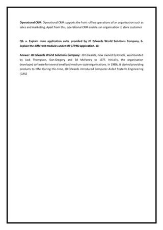 Operational CRM: Operational CRMsupports the front-office operations of an organisation such as
sales and marketing. Apart from this, operational CRMenables an organisation to store customer
Q6. a. Explain main application suite provided by JD Edwards World Solutions Company. b.
Explain the different modules under MFG/PRO application. 10
Answer: JD Edwards World Solutions Company: JD Edwards, now owned by Oracle, was founded
by Jack Thompson, Dan Gregory and Ed McVaney in 1977. Initially, the organisation
developed software forseveral smallandmedium-scale organisations. In 1980s, it started providing
products to IBM. During this time, JD Edwards introduced Computer-Aided Systems Engineering
(CASE
 
