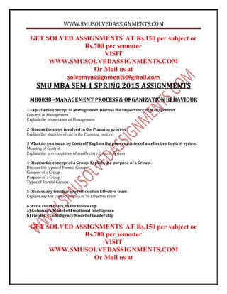 WWW.SMUSOLVEDASSIGNMENTS.COM
GET SOLVED ASSIGNMENTS AT Rs.150 per subject or
Rs.700 per semester
VISIT
WWW.SMUSOLVEDASSIGNMENTS.COM
Or Mail us at
solvemyassignments@gmail.com
SMU MBA SEM 1 SPRING 2015 ASSIGNMENTS
MB0038 –MANAGEMENT PROCESS & ORGANIZATION BEHAVIOUR
1 Explain the concept of Management. Discuss the importance of Management.
Concept of Management
Explain the importance of Management
2 Discuss the steps involved in the Planning process
Explain the steps involved in the Planning process
3 What do you mean by Control? Explain the pre-requisites of an effective Control system
Meaning of Control
Explain the pre-requisites of an effective Control System
4 Discuss the concept of a Group. Explain the purpose of a Group.
Discuss the types of Formal Groups
Concept of a Group
Purpose of a Group
Types of Formal Groups
5 Discuss any ten characteristics of an Effective team
Explain any ten characteristics of an Effective team
6 Write short notes on the following:
a) Goleman’s Model of Emotional Intelligence
b) Fielder’s Contingency Model of Leadership
GET SOLVED ASSIGNMENTS AT Rs.150 per subject or
Rs.700 per semester
VISIT
WWW.SMUSOLVEDASSIGNMENTS.COM
Or Mail us at
 