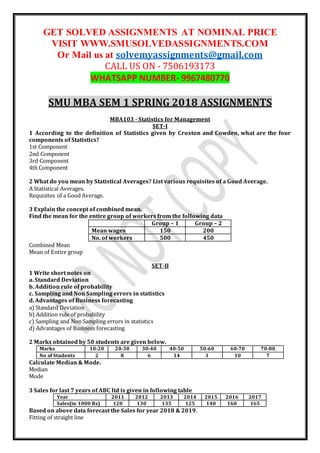 GET SOLVED ASSIGNMENTS AT NOMINAL PRICE
VISIT WWW.SMUSOLVEDASSIGNMENTS.COM
Or Mail us at solvemyassignments@gmail.com
CALL US ON - 7506193173
WHATSAPP NUMBER- 9967480770
SMU MBA SEM 1 SPRING 2018 ASSIGNMENTS
MBA103 - Statistics for Management
SET-I
1 According to the definition of Statistics given by Croxton and Cowden, what are the four
components of Statistics?
1st Component
2nd Component
3rd Component
4th Component
2 What do you mean by Statistical Averages? List various requisites of a Good Average.
A Statistical Averages.
Requisites of a Good Average.
3 Explain the concept of combined mean.
Find the mean for the entire group of workers from the following data
Group – 1 Group – 2
Mean wages 150 200
No. of workers 500 450
Combined Mean
Mean of Entire group
SET-II
1 Write short notes on
a. Standard Deviation
b. Addition rule of probability
c. Sampling and Non Sampling errors in statistics
d. Advantages of Business forecasting
a) Standard Deviation
b) Addition rule of probability
c) Sampling and Non Sampling errors in statistics
d) Advantages of Business forecasting
2 Marks obtained by 50 students are given below.
Marks 10-20 20-30 30-40 40-50 50-60 60-70 70-80
No of Students 2 8 6 14 3 10 7
Calculate Median & Mode.
Median
Mode
3 Sales for last 7 years of ABC ltd is given in following table
Year 2011 2012 2013 2014 2015 2016 2017
Sales(in 1000 Rs) 120 130 135 125 140 160 165
Based on above data forecast the Sales for year 2018 & 2019.
Fitting of straight line
 