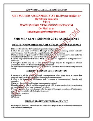 WWW.SMUSOLVEDASSIGNMENTS.COM
GET SOLVED ASSIGNMENTS AT Rs.150 per subject or
Rs.700 per semester
VISIT
WWW.SMUSOLVEDASSIGNMENTS.COM
Or Mail us at
solvemyassignments@gmail.com
SMU MBA SEM 1 SUMMER 2015 ASSIGNMENTS
MB0038 –MANAGEMENT PROCESS & ORGANIZATION BEHAVIOUR
1 List and describe the different strategies in the Organization.
2 What do you mean by Decision Making? Explain Decision making under certainty,
uncertainty and risk. Describe the steps in Creative Decision making.
3 What is meant by ‘spanofcontrol’?Differentiatebetweennarrowspanofcontrol and wide
span of control. What are the factors that influence the span of control?
4 Define Organizational behavior. What are the various approaches to Organizational
behavior?
5 Perception is the way we see and interpret things. Explain the importance of such
‘perception’. What are the factors affecting perception?
6 Givethe definitionandimportanceof ‘Motivation’. Describe ‘Maslow’s hierarchy of needs
theory’.
MB0039 –BUSINESS COMMUNICATION
1 Irrespective of the setting in which communication takes place, there are some key
elements involved. What are the key elements of communication?
2 What is the importance of Kinesics and Proxemics in communication? Explain with
examples.
3 What are the steps in making oral business presentation?
4 Imaginea new productfromkids’ apparel industry.Writea persuasiveletterto customers,
persuading them to buy your company’s product.
5 You are going to face a job interview for the post of Manager-operations. Which aspects
you will keep in mind while facing the interview?
6 Write short notes on:
a) Skimming
b) Notices
MB0040 STATISTICS FOR MANAGEMENT
1 DistinguishbetweenClassification and Tabulation. Explain the structure and components
of a Table with an example.
 
